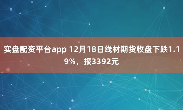 实盘配资平台app 12月18日线材期货收盘下跌1.19%，报3392元