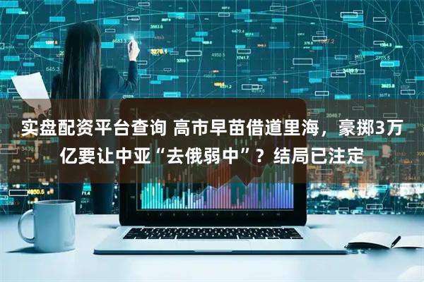 实盘配资平台查询 高市早苗借道里海，豪掷3万亿要让中亚“去俄弱中”？结局已注定