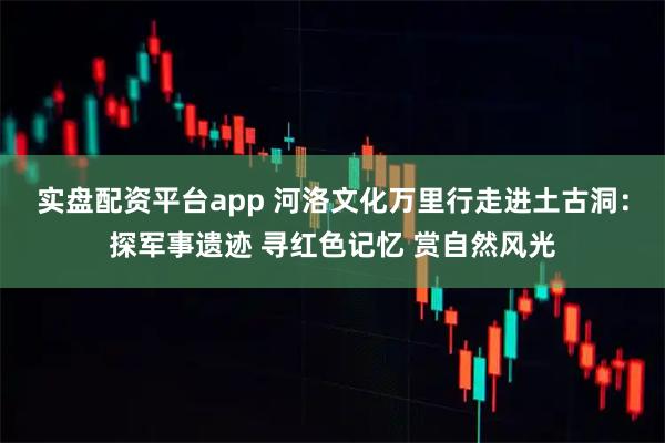 实盘配资平台app 河洛文化万里行走进土古洞：探军事遗迹 寻红色记忆 赏自然风光