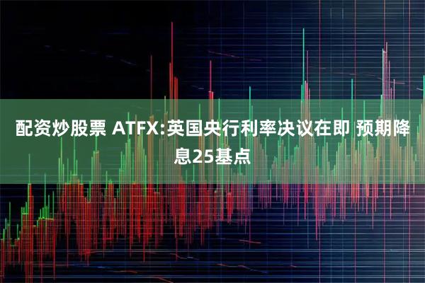 配资炒股票 ATFX:英国央行利率决议在即 预期降息25基点