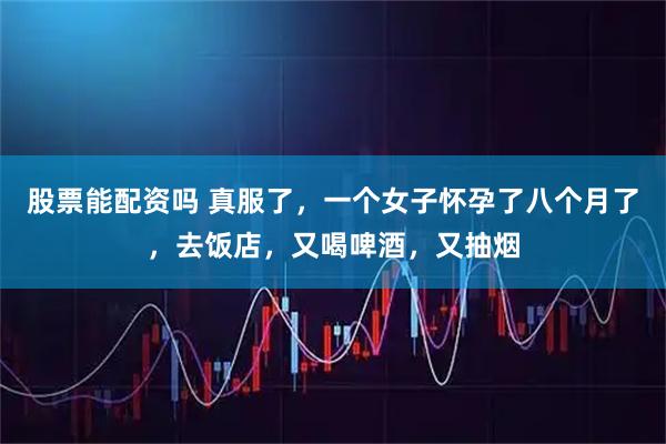 股票能配资吗 真服了，一个女子怀孕了八个月了，去饭店，又喝啤酒，又抽烟