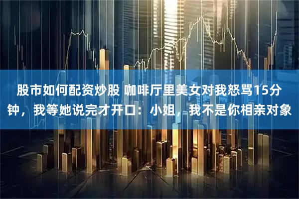 股市如何配资炒股 咖啡厅里美女对我怒骂15分钟，我等她说完才开口：小姐，我不是你相亲对象