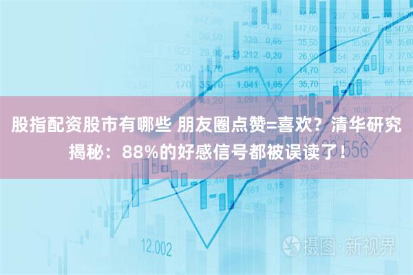 股指配资股市有哪些 朋友圈点赞=喜欢？清华研究揭秘：88%的好感信号都被误读了！