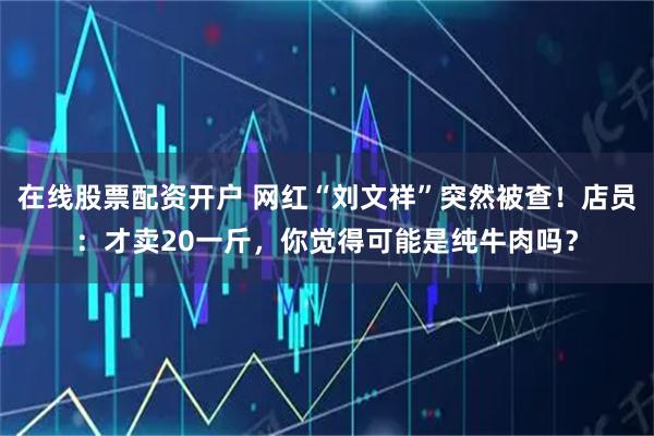 在线股票配资开户 网红“刘文祥”突然被查!店员:才卖20一斤,你觉得可能是纯牛肉吗?