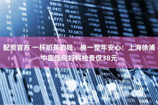 配资官方 一杯奶茶的钱，换一整年安心：上海徐浦中医医院妇科检查仅38元