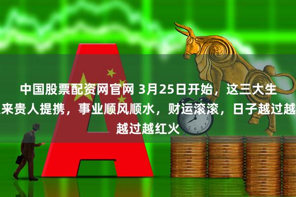 中国股票配资网官网 3月25日开始，这三大生肖迎来贵人提携，事业顺风顺水，财运滚滚，日子越过越红火