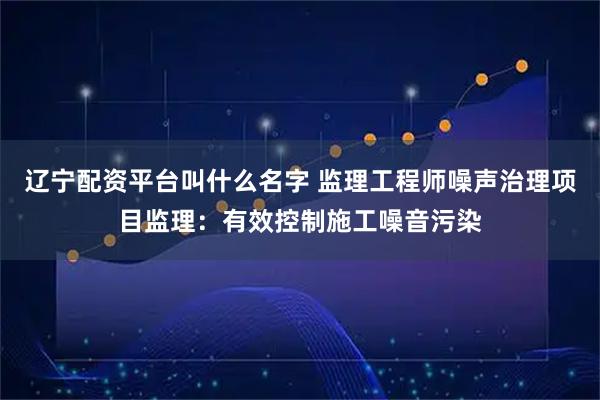 辽宁配资平台叫什么名字 监理工程师噪声治理项目监理：有效控制施工噪音污染