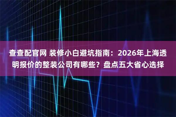 查查配官网 装修小白避坑指南：2026年上海透明报价的整装公司有哪些？盘点五大省心选择