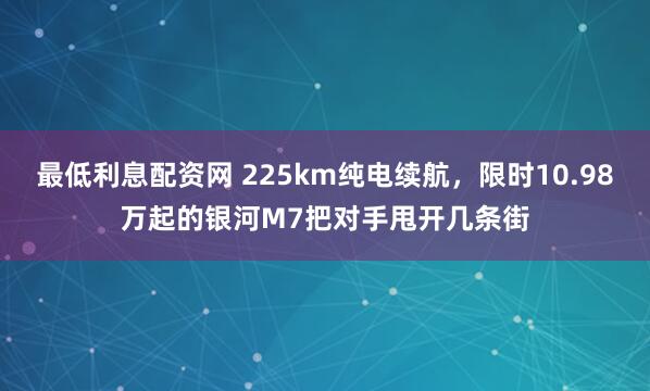最低利息配资网 225km纯电续航，限时10.98万起的银河M7把对手甩开几条街