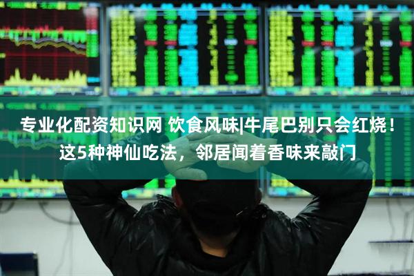 专业化配资知识网 饮食风味|牛尾巴别只会红烧！这5种神仙吃法，邻居闻着香味来敲门