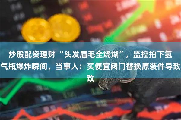炒股配资理财 “头发眉毛全烧煳”，监控拍下氢气瓶爆炸瞬间，当事人：买便宜阀门替换原装件导致