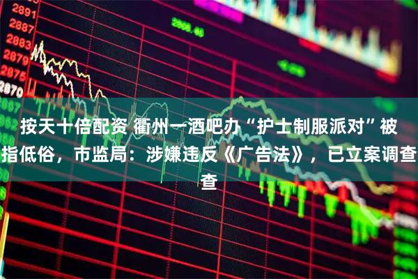 按天十倍配资 衢州一酒吧办“护士制服派对”被指低俗，市监局：涉嫌违反《广告法》，已立案调查