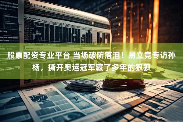 股票配资专业平台 当场破防落泪！易立竞专访孙杨，撕开奥运冠军藏了多年的狼狈