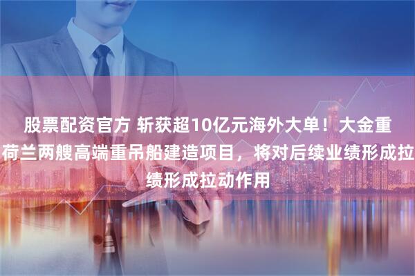 股票配资官方 斩获超10亿元海外大单！大金重工签约荷兰两艘高端重吊船建造项目，将对后续业绩形成拉动作用