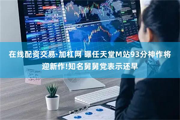 在线配资交易·加杠网 曝任天堂M站93分神作将迎新作!知名舅舅党表示还早