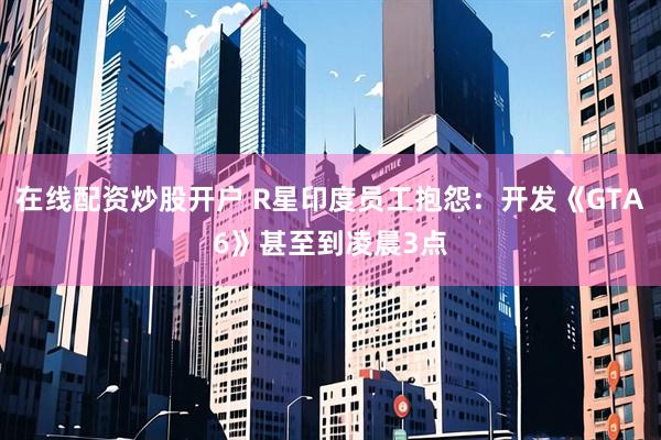 在线配资炒股开户 R星印度员工抱怨：开发《GTA6》甚至到凌晨3点