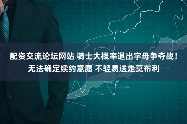 配资交流论坛网站 骑士大概率退出字母争夺战！无法确定续约意愿 不轻易送走莫布利