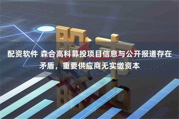配资软件 森合高科募投项目信息与公开报道存在矛盾，重要供应商无实缴资本