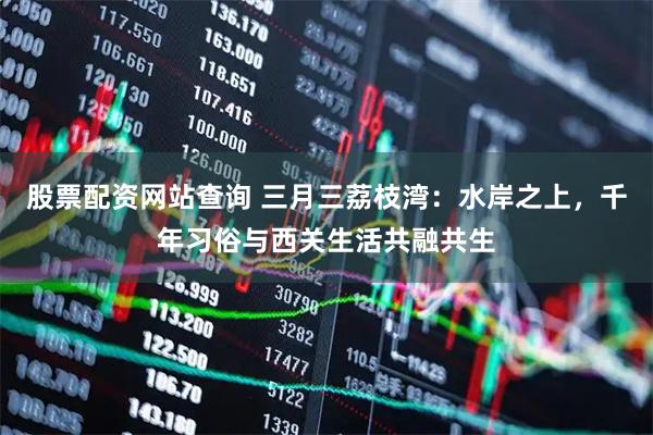 股票配资网站查询 三月三荔枝湾：水岸之上，千年习俗与西关生活共融共生