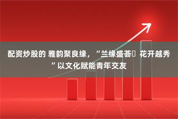 配资炒股的 雅韵聚良缘，“兰缘盛荟・花开越秀”以文化赋能青年交友