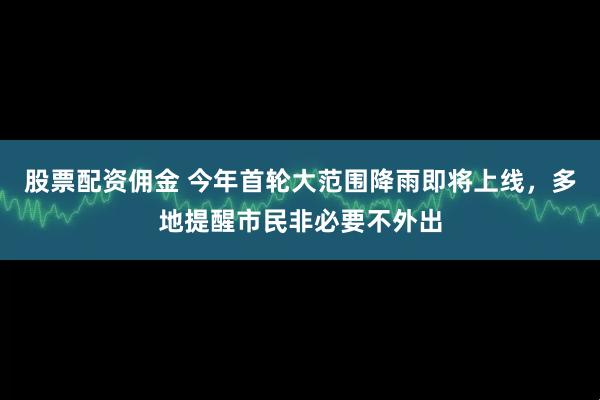 股票配资佣金 今年首轮大范围降雨即将上线,多地提醒市民非必要不外出