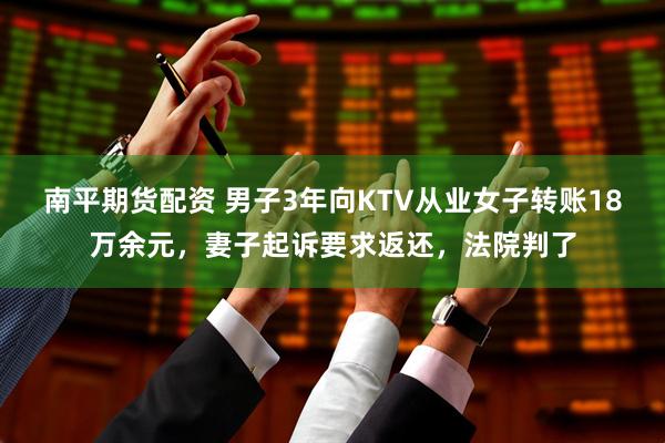 南平期货配资 男子3年向KTV从业女子转账18万余元，妻子起诉要求返还，法院判了