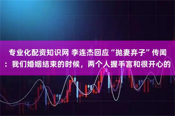 专业化配资知识网 李连杰回应“抛妻弃子”传闻：我们婚姻结束的时候，两个人握手言和很开心的