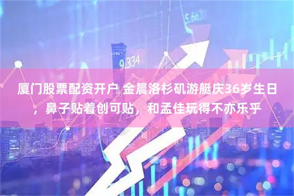 厦门股票配资开户 金晨洛杉矶游艇庆36岁生日，鼻子贴着创可贴，和孟佳玩得不亦乐乎