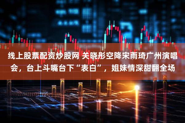 线上股票配资炒股网 关晓彤空降宋雨琦广州演唱会，台上斗嘴台下“表白”，姐妹情深甜翻全场