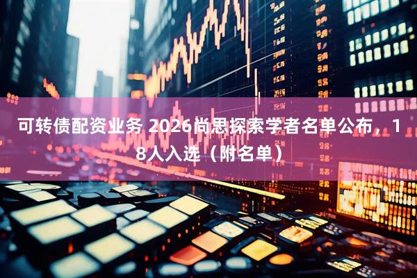 可转债配资业务 2026尚思探索学者名单公布，18人入选（附名单）
